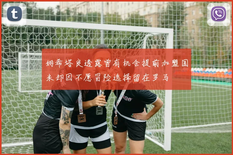 姆希塔良透露曾有机会提前加盟国米却因不愿冒险选择留在罗马