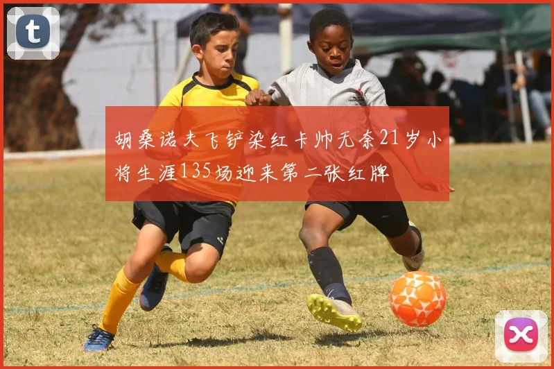 胡桑诺夫飞铲染红卡帅无奈21岁小将生涯135场迎来第二张红牌