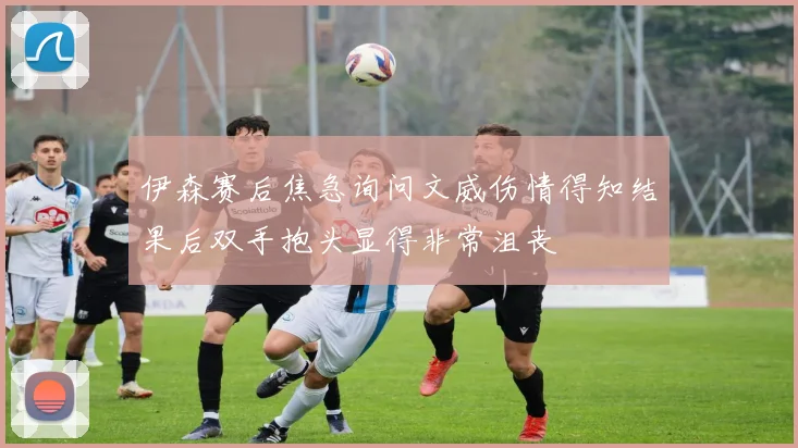 伊森赛后焦急询问文威伤情得知结果后双手抱头显得非常沮丧