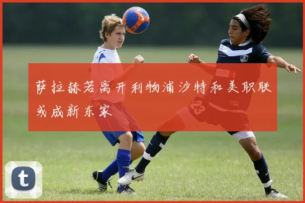 萨拉赫若离开利物浦沙特和美职联或成新东家