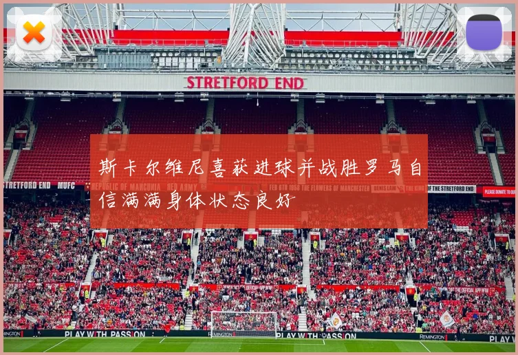 斯卡尔维尼喜获进球并战胜罗马自信满满身体状态良好