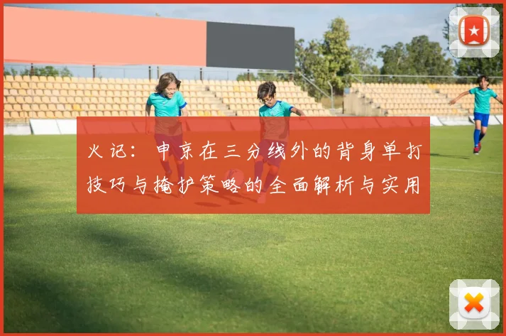 火记：申京在三分线外的背身单打技巧与掩护策略的全面解析与实用指南