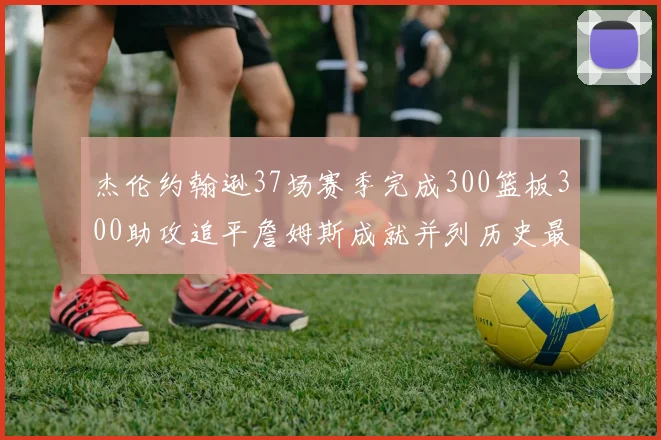 杰伦约翰逊37场赛季完成300篮板300助攻追平詹姆斯成就并列历史最快前锋