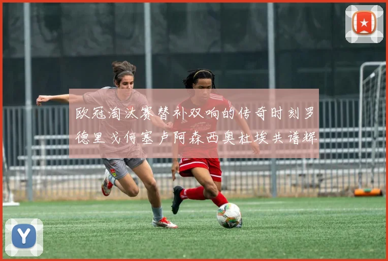 欧冠淘汰赛替补双响的传奇时刻罗德里戈何塞卢阿森西奥杜埃共谱辉煌