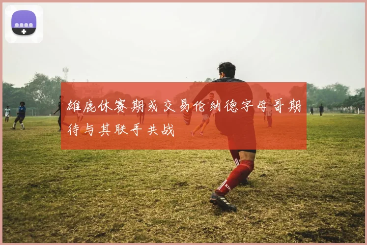 雄鹿休赛期或交易伦纳德字母哥期待与其联手共战