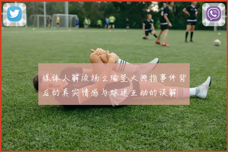 媒体人解读杨立瑜竖大拇指事件背后的真实情感与球迷互动的误解
