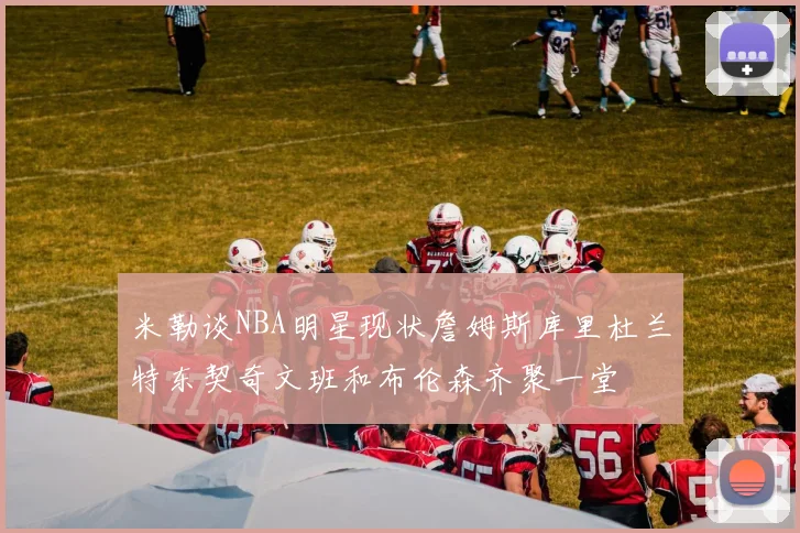 米勒谈NBA明星现状詹姆斯库里杜兰特东契奇文班和布伦森齐聚一堂