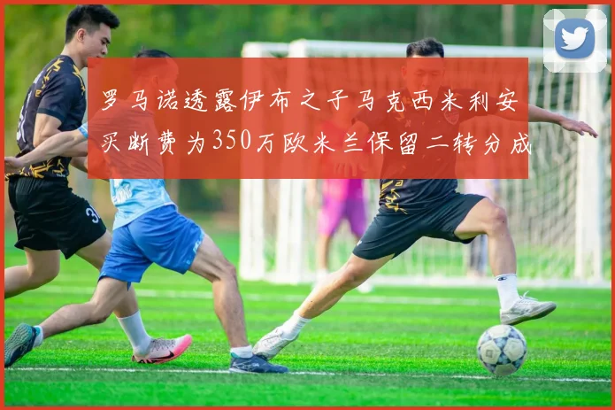 罗马诺透露伊布之子马克西米利安买断费为350万欧米兰保留二转分成