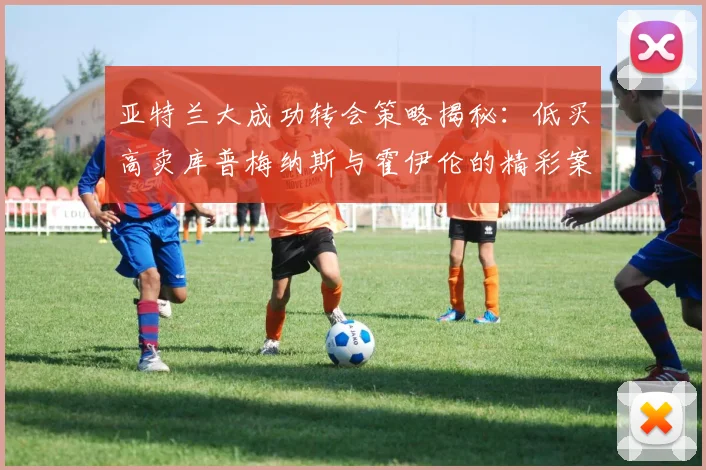 亚特兰大成功转会策略揭秘：低买高卖库普梅纳斯与霍伊伦的精彩案例