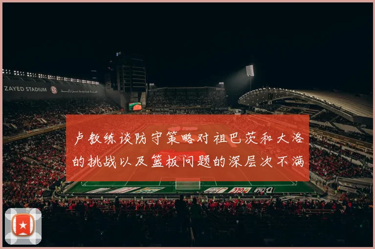 卢教练谈防守策略对祖巴茨和大洛的挑战以及篮板问题的深层次不满