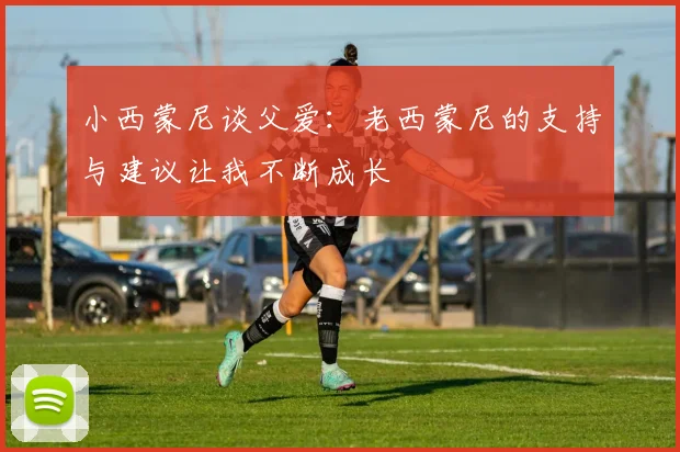 小西蒙尼谈父爱：老西蒙尼的支持与建议让我不断成长