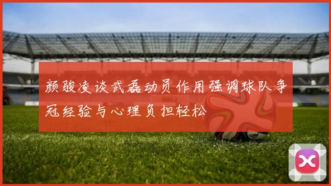 颜骏凌谈武磊动员作用强调球队争冠经验与心理负担轻松