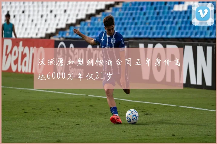 沃顿愿加盟利物浦合同五年身价高达6000万年仅21岁