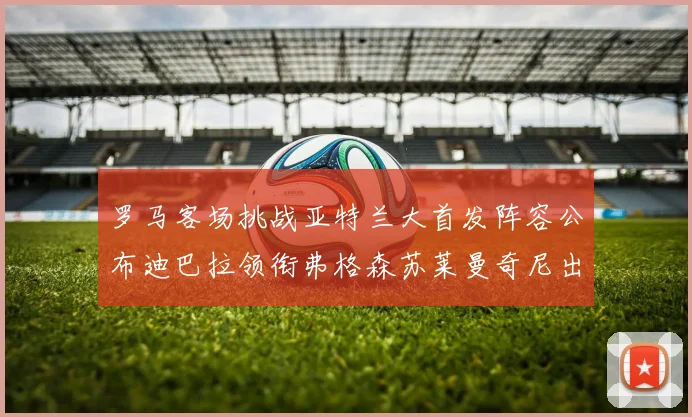 罗马客场挑战亚特兰大首发阵容公布迪巴拉领衔弗格森苏莱曼奇尼出战