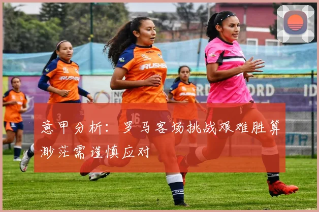 意甲分析：罗马客场挑战艰难胜算渺茫需谨慎应对