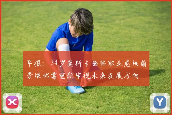 早报：34岁奥斯卡面临职业危机前景堪忧需重新审视未来发展方向