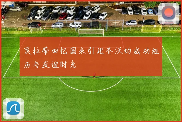莫拉蒂回忆国米引进齐沃的成功经历与友谊时光