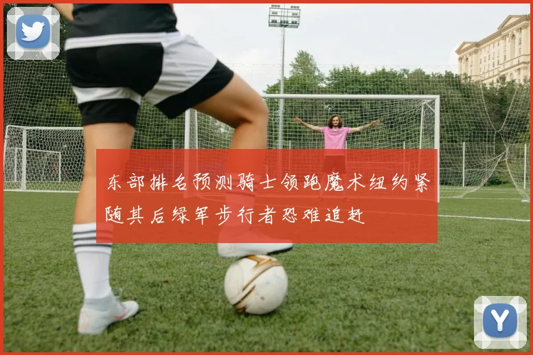东部排名预测骑士领跑魔术纽约紧随其后绿军步行者恐难追赶