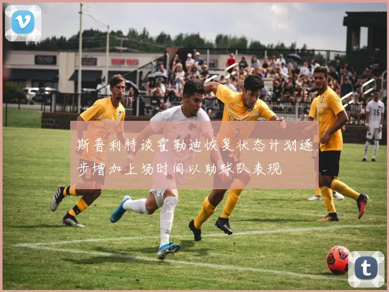 斯普利特谈霍勒迪恢复状态计划逐步增加上场时间以助球队表现