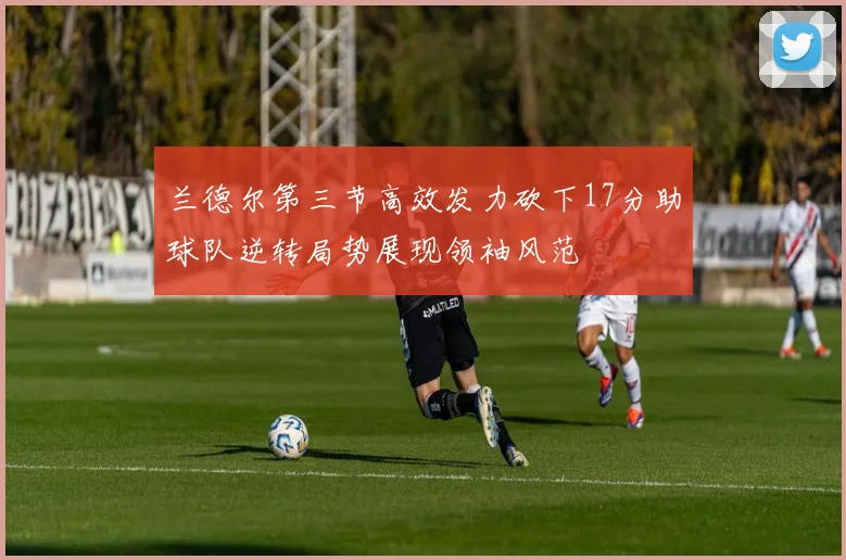 兰德尔第三节高效发力砍下17分助球队逆转局势展现领袖风范