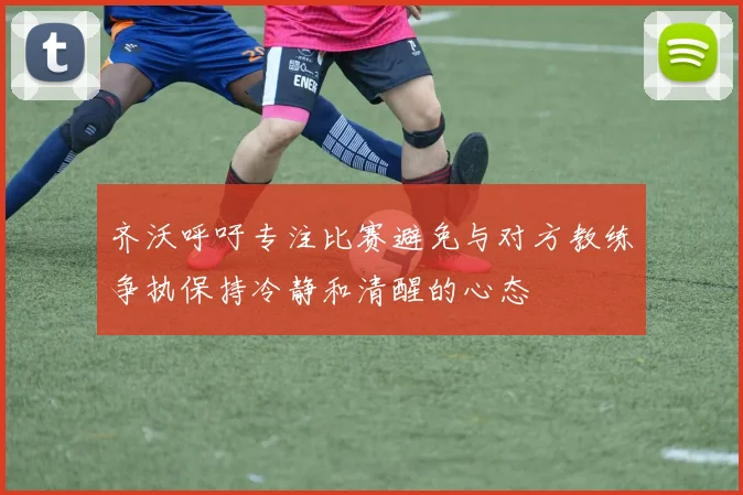 齐沃呼吁专注比赛避免与对方教练争执保持冷静和清醒的心态