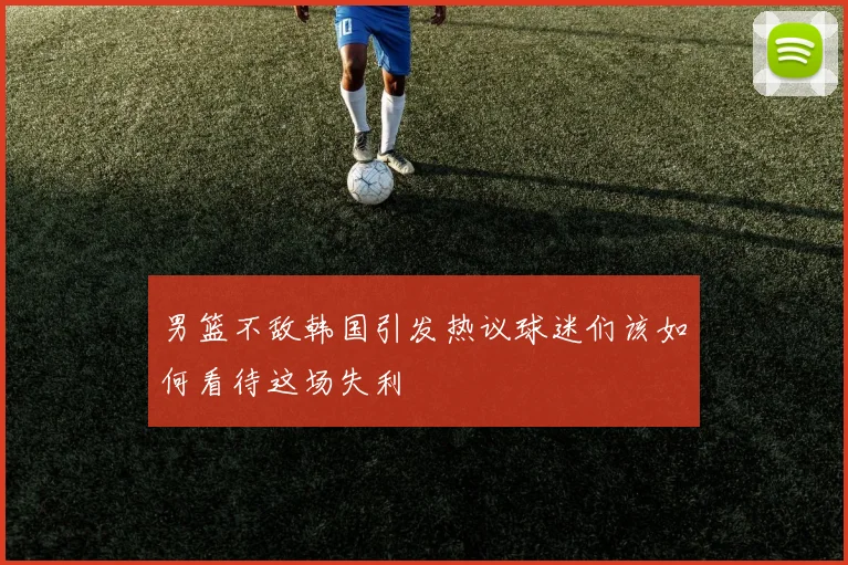 男篮不敌韩国引发热议球迷们该如何看待这场失利