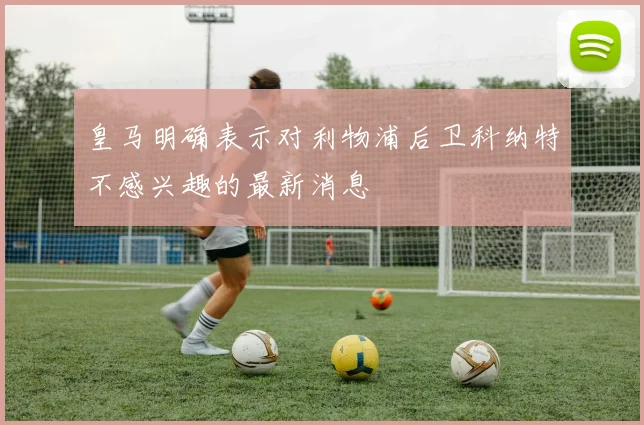 皇马明确表示对利物浦后卫科纳特不感兴趣的最新消息