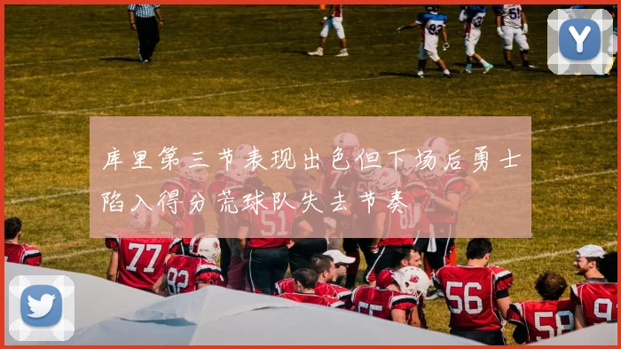 库里第三节表现出色但下场后勇士陷入得分荒球队失去节奏