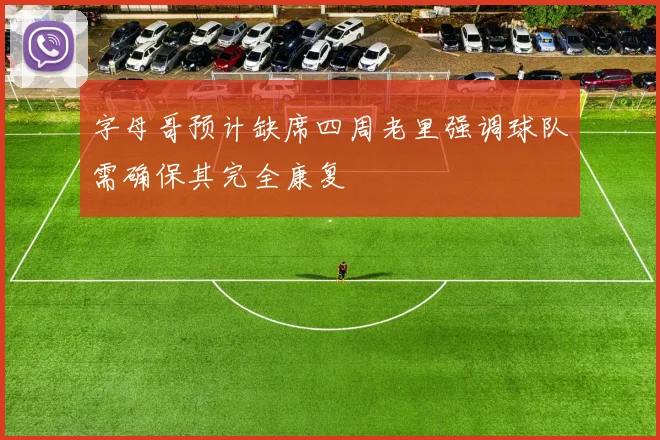 字母哥预计缺席四周老里强调球队需确保其完全康复