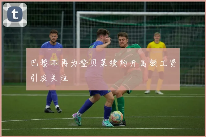 巴黎不再为登贝莱续约开高额工资引发关注