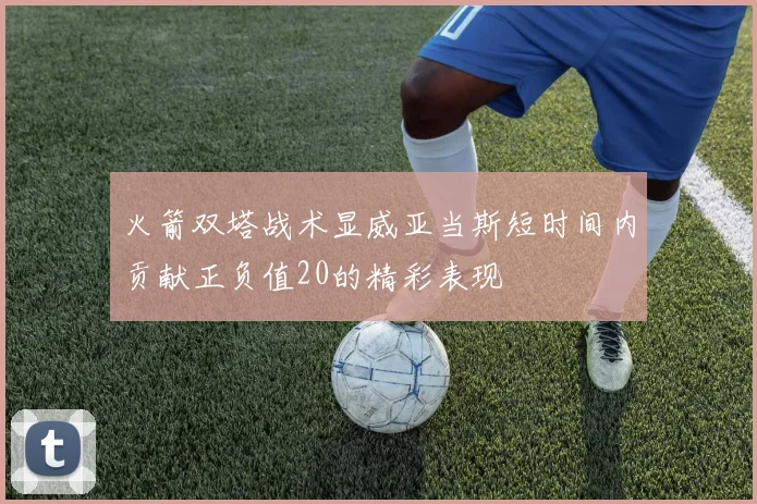 火箭双塔战术显威亚当斯短时间内贡献正负值20的精彩表现
