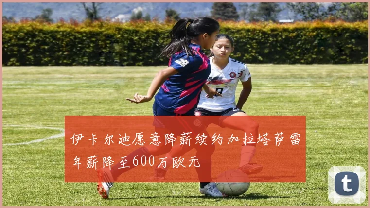 伊卡尔迪愿意降薪续约加拉塔萨雷年薪降至600万欧元
