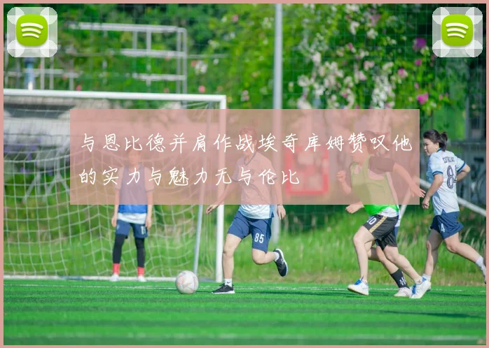 与恩比德并肩作战埃奇库姆赞叹他的实力与魅力无与伦比